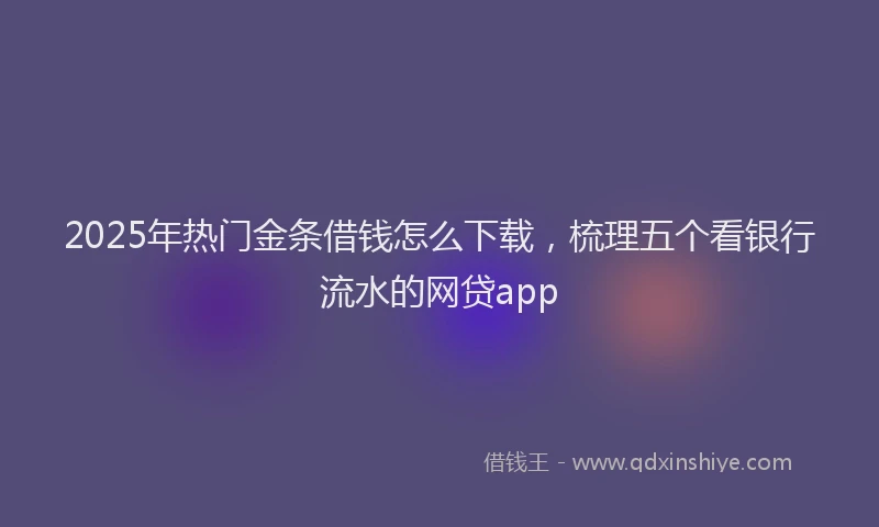 2025年热门金条借钱怎么下载，梳理五个看银行流水的网贷app
