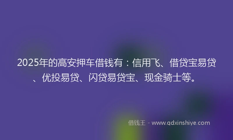 2025年的高安押车借钱有：信用飞、借贷宝易贷、优投易贷、闪贷易贷宝、现金骑士等。