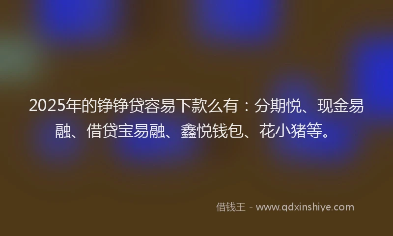 2025年的铮铮贷容易下款么有：分期悦、现金易融、借贷宝易融、鑫悦钱包、花小猪等。
