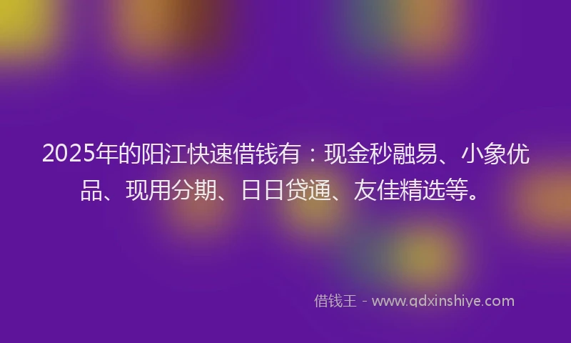 2025年的阳江快速借钱有：现金秒融易、小象优品、现用分期、日日贷通、友佳精选等。