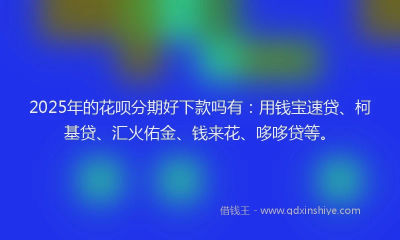 2025年的花呗分期好下款吗有：用钱宝速贷、柯基贷、汇火佑金、钱来花、哆哆贷等。