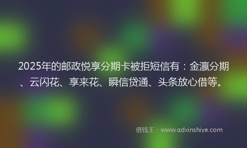 2025年的邮政悦享分期卡被拒短信有：金瀛分期、云闪花、享来花、瞬信贷通、头条放心借等。