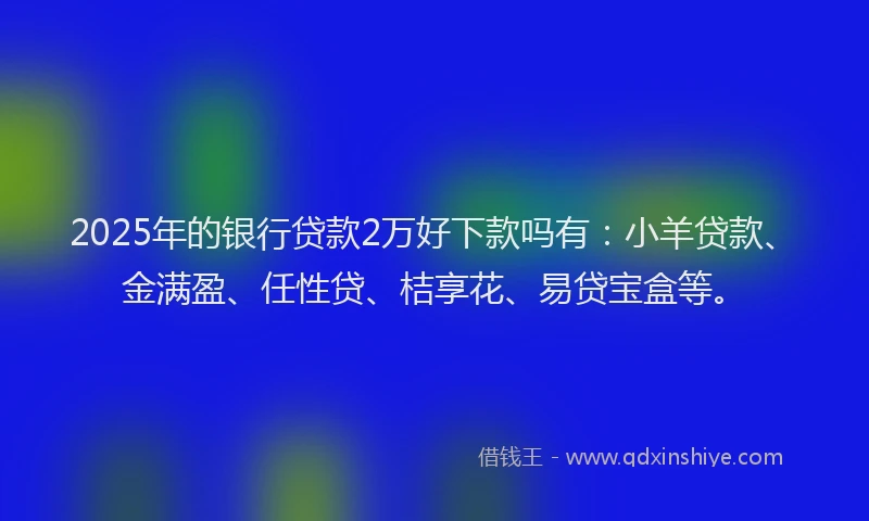 2025年的银行贷款2万好下款吗有：小羊贷款、金满盈、任性贷、桔享花、易贷宝盒等。