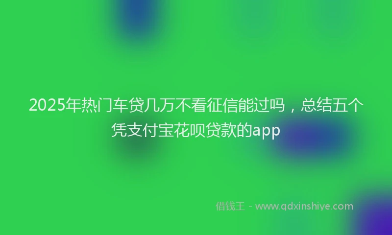 2025年热门车贷几万不看征信能过吗,总结五个凭支付宝花呗贷款的app