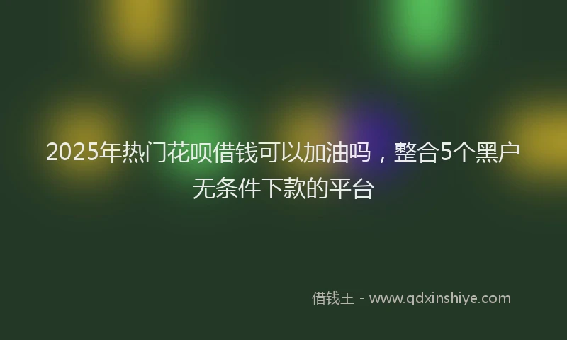 2025年热门花呗借钱可以加油吗,整合5个黑户无条件下款的平台