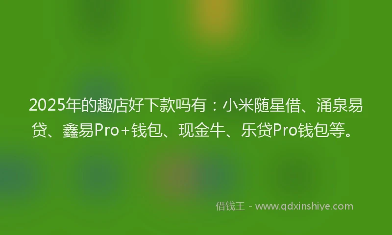 2025年的趣店好下款吗有：小米随星借、涌泉易贷、鑫易Pro+钱包、现金牛、乐贷Pro钱包等。