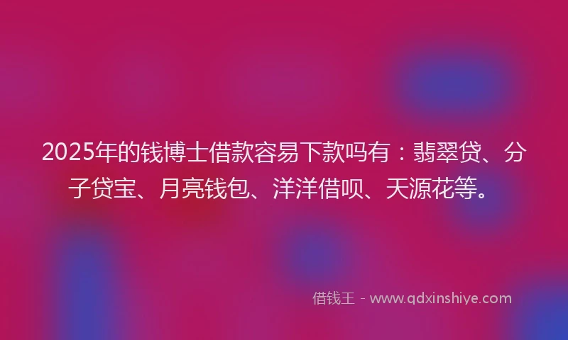 2025年的钱博士借款容易下款吗有：翡翠贷、分子贷宝、月亮钱包、洋洋借呗、天源花等。