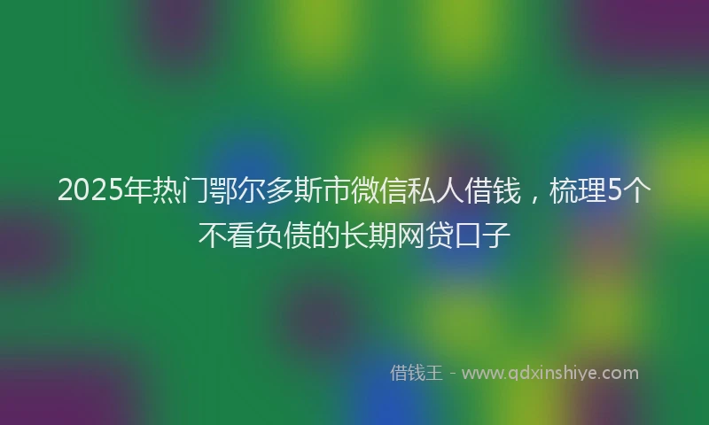 2025年热门鄂尔多斯市微信私人借钱,梳理5个不看负债的长期网贷口子