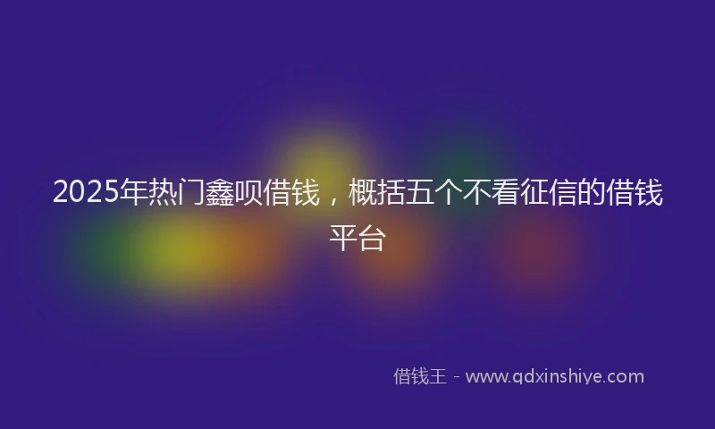 2025年热门鑫呗借钱,概括五个不看征信的借钱平台