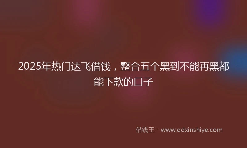 2025年热门达飞借钱,整合五个黑到不能再黑都能下款的口子