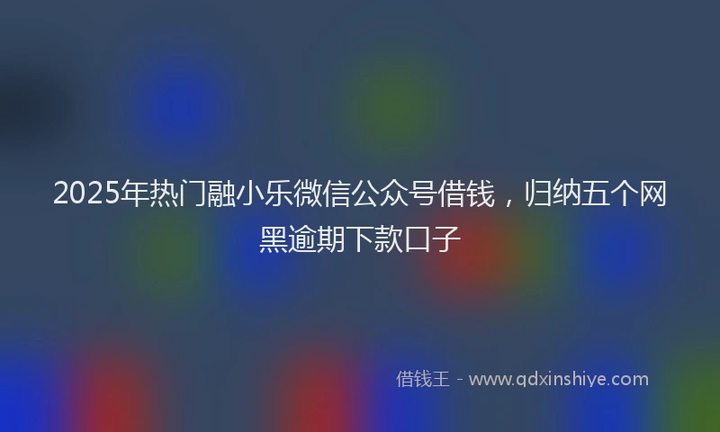 2025年热门融小乐微信公众号借钱，归纳五个网黑逾期下款口子