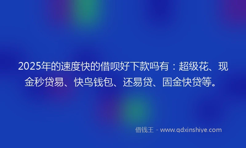 2025年的速度快的借呗好下款吗有：超级花、现金秒贷易、快鸟钱包、还易贷、固金快贷等。