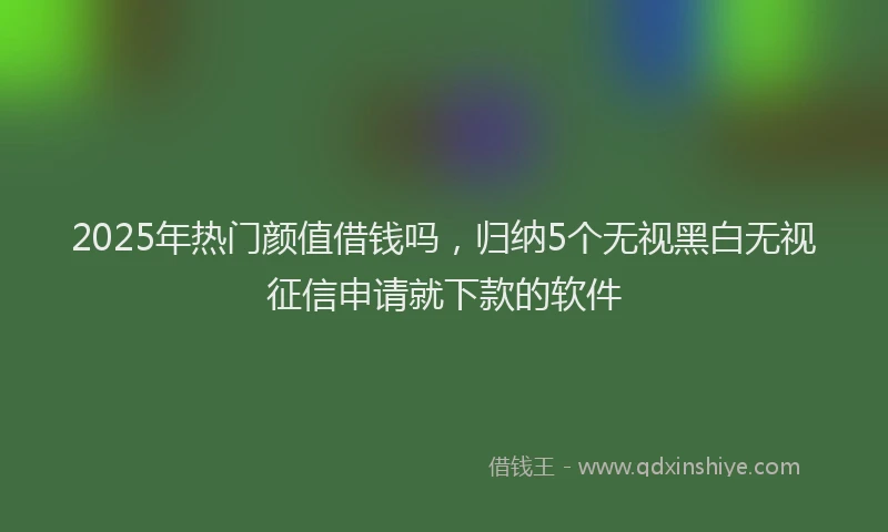 2025年热门颜值借钱吗，归纳5个无视黑白无视征信申请就下款的软件