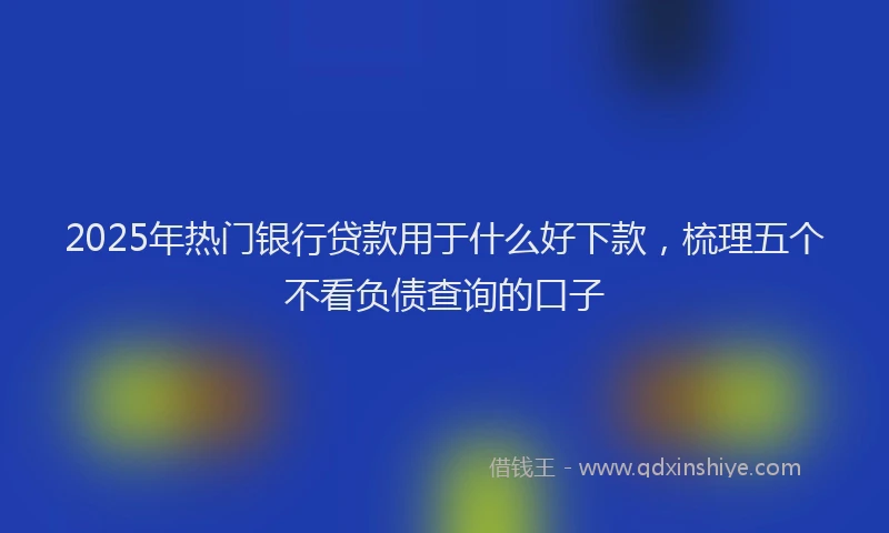 2025年热门银行贷款用于什么好下款，梳理五个不看负债查询的口子