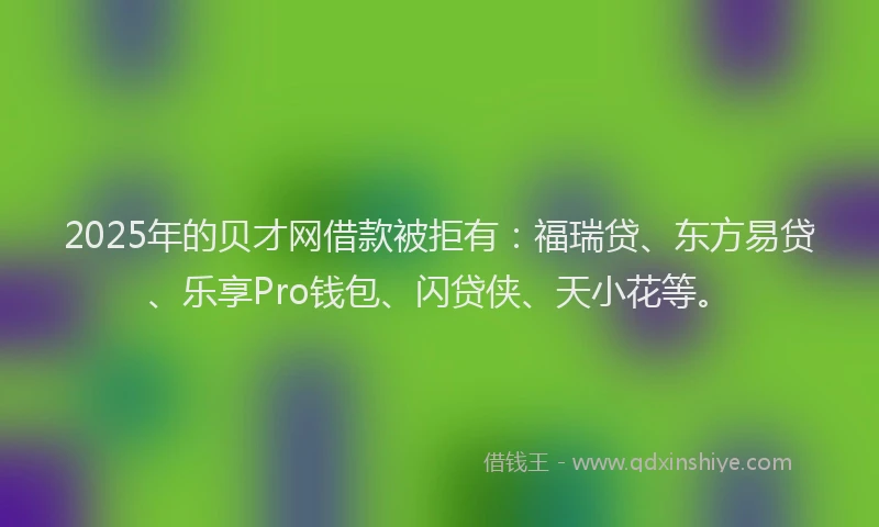 2025年的贝才网借款被拒有：福瑞贷、东方易贷、乐享Pro钱包、闪贷侠、天小花等。