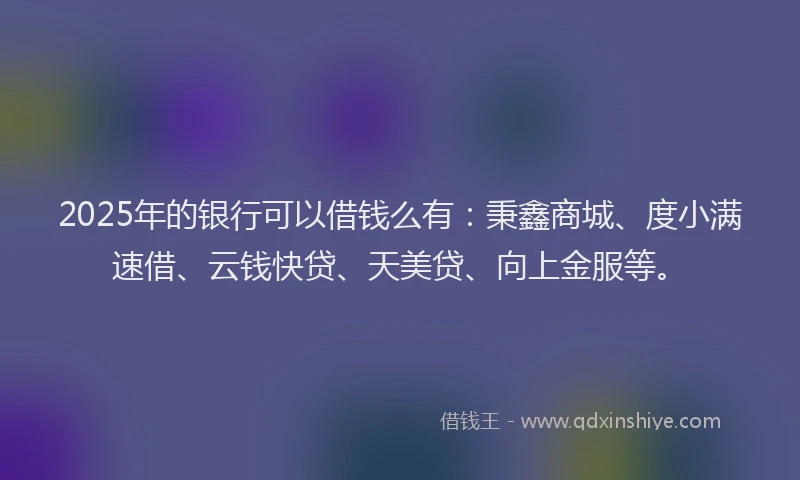 2025年的银行可以借钱么有:秉鑫商城、度小满速借、云钱快贷、天美贷、向上金服等。
