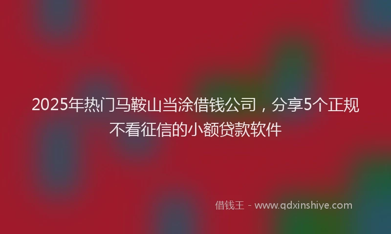 2025年热门马鞍山当涂借钱公司，分享5个正规不看征信的小额贷款软件