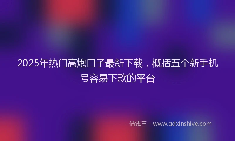 2025年热门高炮口子最新下载，概括五个新手机号容易下款的平台
