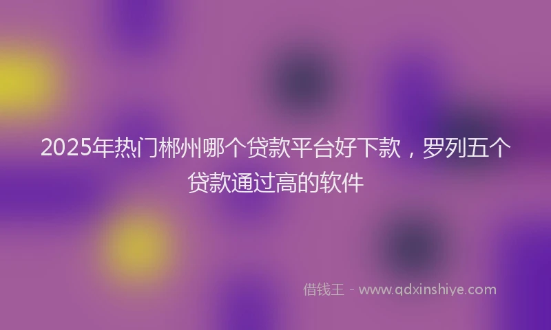 2025年热门郴州哪个贷款平台好下款，罗列五个贷款通过高的软件