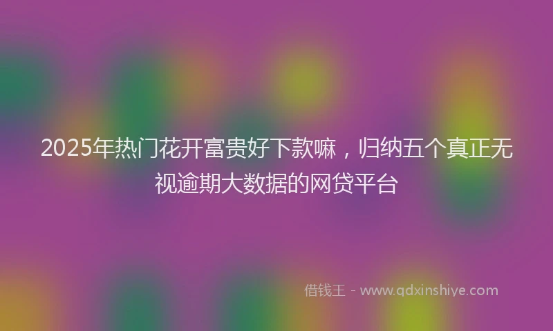 2025年热门花开富贵好下款嘛，归纳五个真正无视逾期大数据的网贷平台