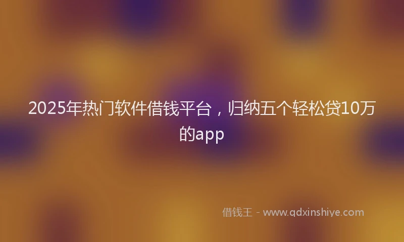 2025年热门软件借钱平台，归纳五个轻松贷10万的app
