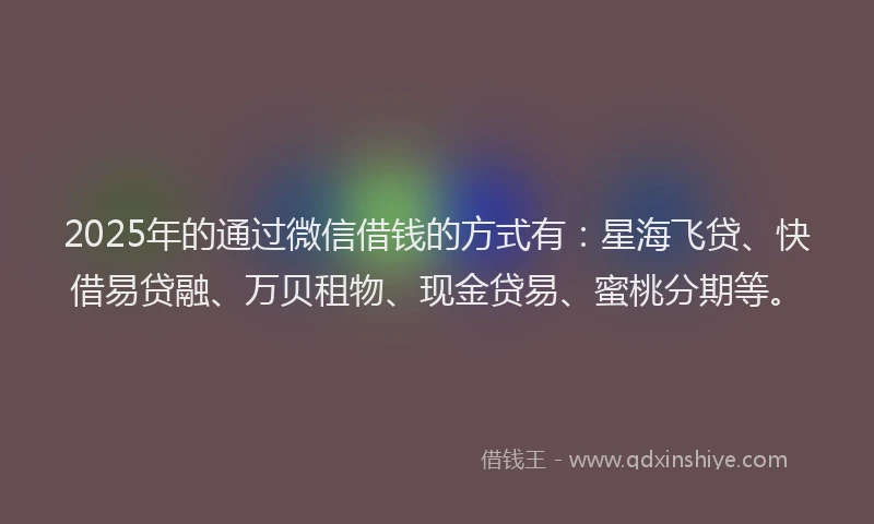 2025年的通过微信借钱的方式有：星海飞贷、快借易贷融、万贝租物、现金贷易、蜜桃分期等。