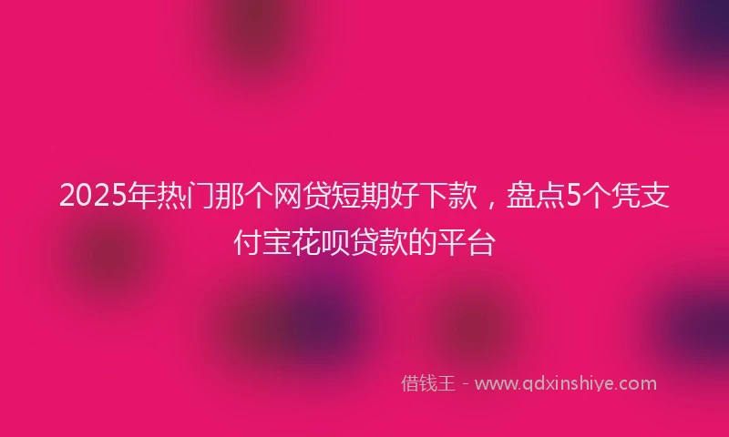 2025年热门那个网贷短期好下款，盘点5个凭支付宝花呗贷款的平台