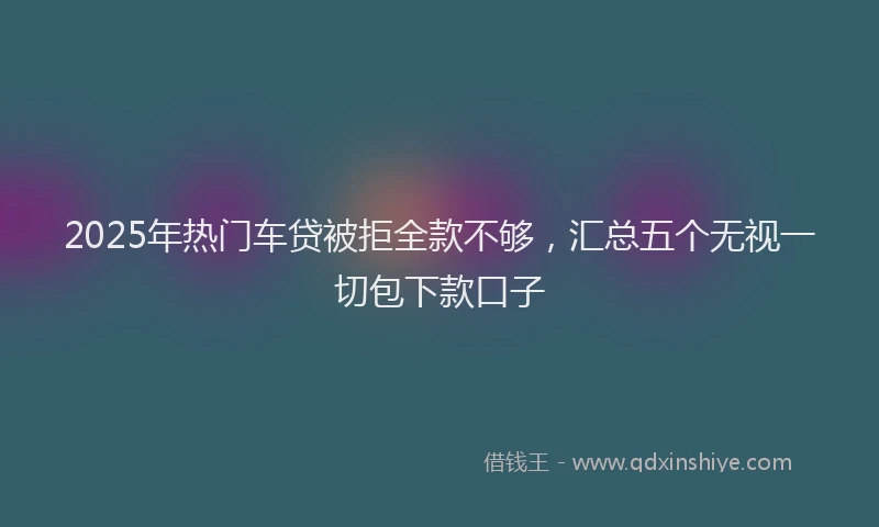 2025年热门车贷被拒全款不够，汇总五个无视一切包下款口子