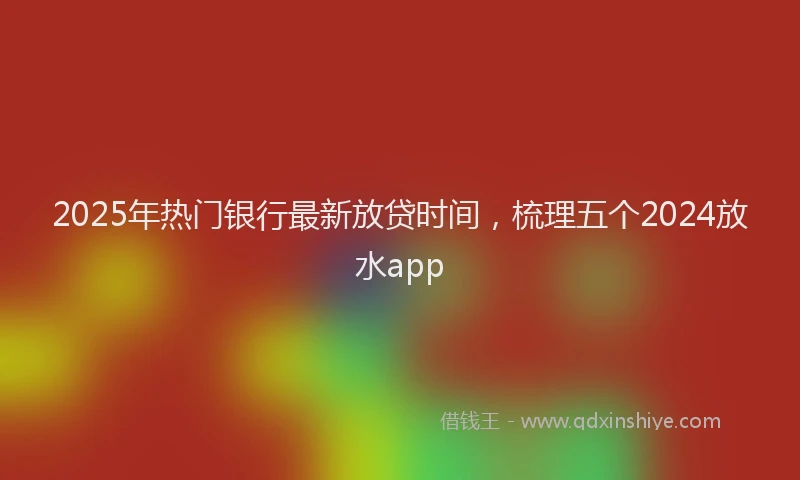 2025年热门银行最新放贷时间，梳理五个2024放水app