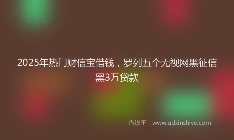 2025年热门财信宝借钱，罗列五个无视网黑征信黑3万贷款