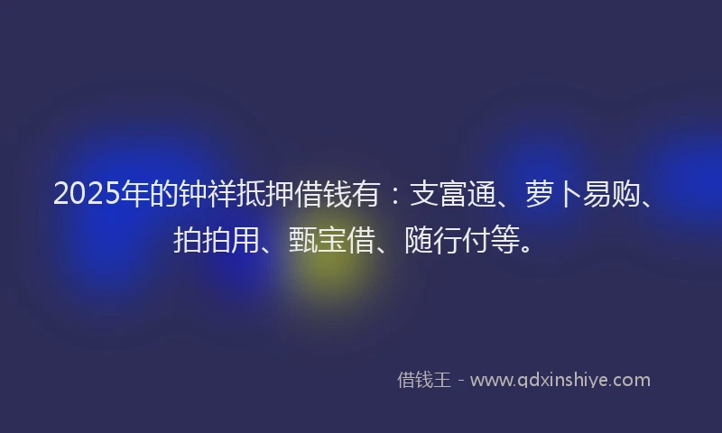 2025年的钟祥抵押借钱有：支富通、萝卜易购、拍拍用、甄宝借、随行付等。