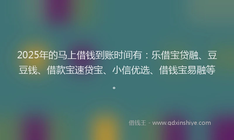 2025年的马上借钱到账时间有：乐借宝贷融、豆豆钱、借款宝速贷宝、小信优选、借钱宝易融等。