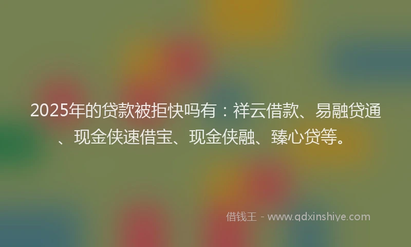 2025年的贷款被拒快吗有：祥云借款、易融贷通、现金侠速借宝、现金侠融、臻心贷等。