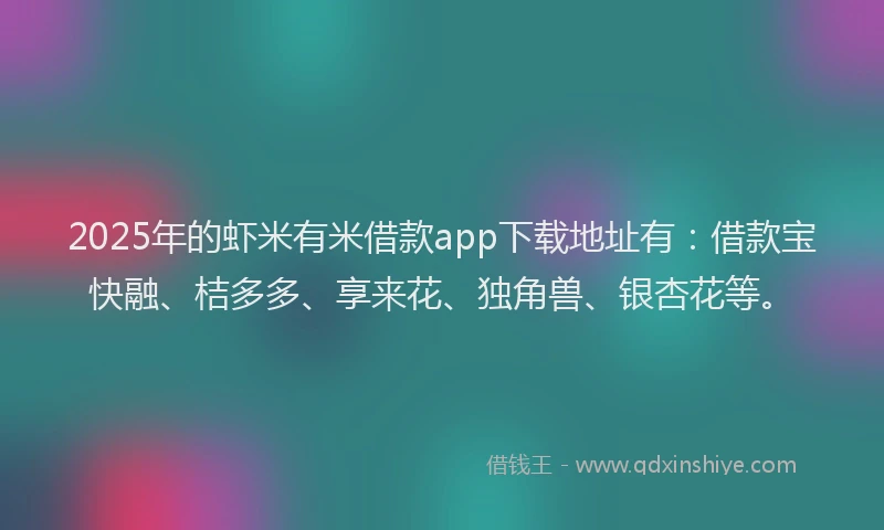2025年的虾米有米借款app下载地址有：借款宝快融、桔多多、享来花、独角兽、银杏花等。