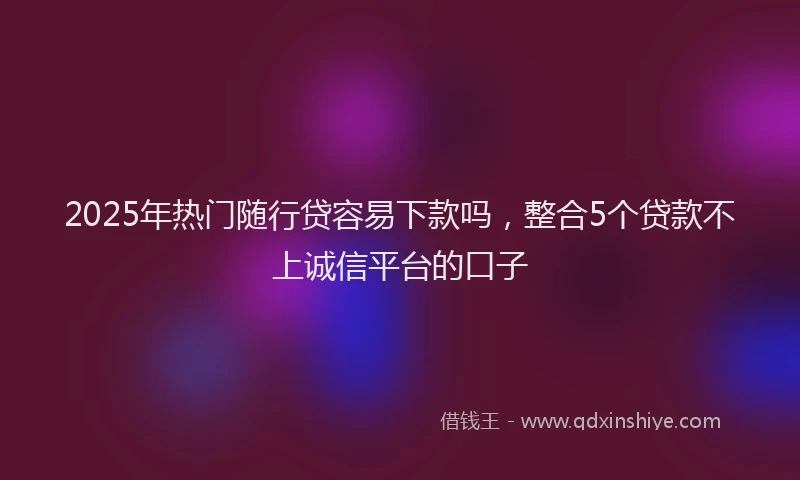 2025年热门随行贷容易下款吗,整合5个贷款不上诚信平台的口子