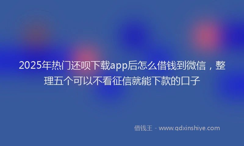 2025年热门还呗下载app后怎么借钱到微信，整理五个可以不看征信就能下款的口子