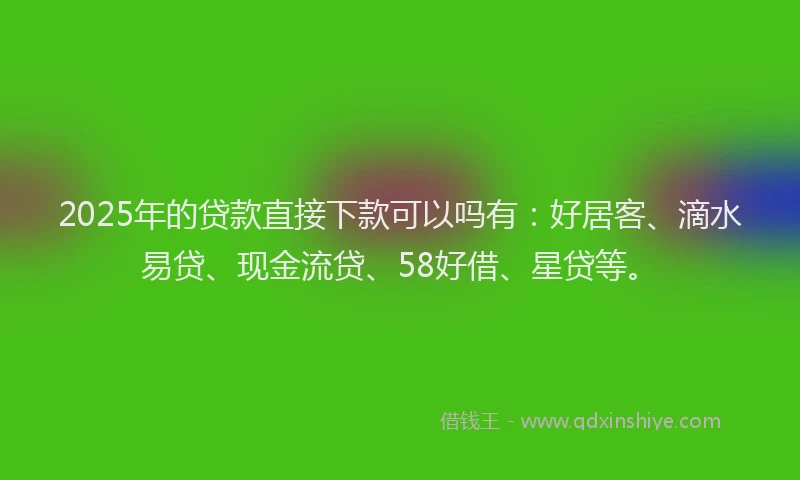 2025年的贷款直接下款可以吗有:好居客、滴水易贷、现金流贷、58好借、星贷等。