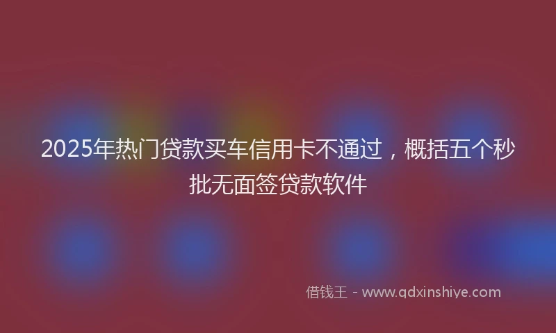 2025年热门贷款买车信用卡不通过，概括五个秒批无面签贷款软件
