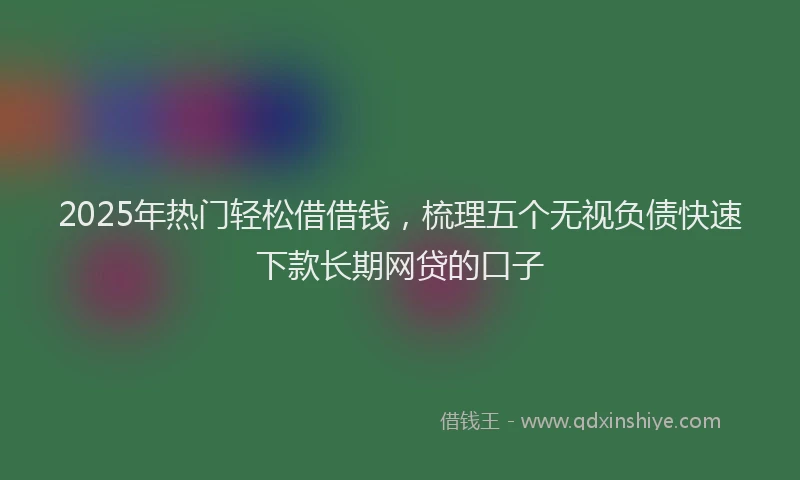 2025年热门轻松借借钱,梳理五个无视负债快速下款长期网贷的口子