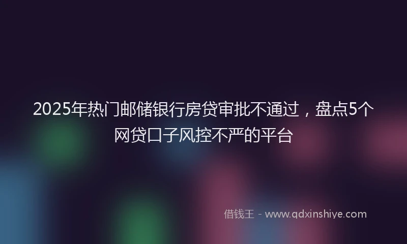 2025年热门邮储银行房贷审批不通过,盘点5个网贷口子风控不严的平台
