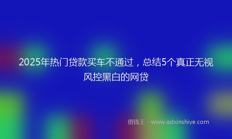 2025年热门贷款买车不通过，总结5个真正无视风控黑白的网贷