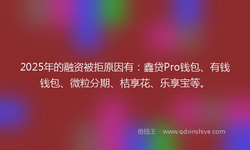 2025年的融资被拒原因有：鑫贷Pro钱包、有钱钱包、微粒分期、桔享花、乐享宝等。