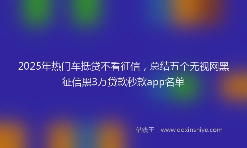 2025年热门车抵贷不看征信，总结五个无视网黑征信黑3万贷款秒款app名单