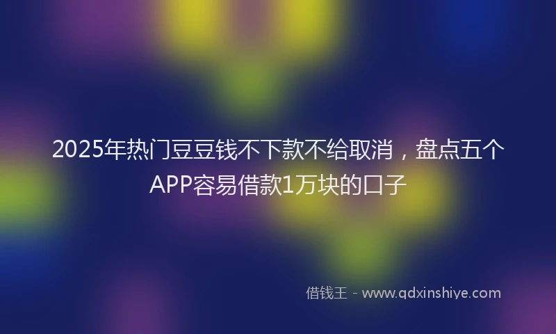 2025年热门豆豆钱不下款不给取消，盘点五个APP容易借款1万块的口子