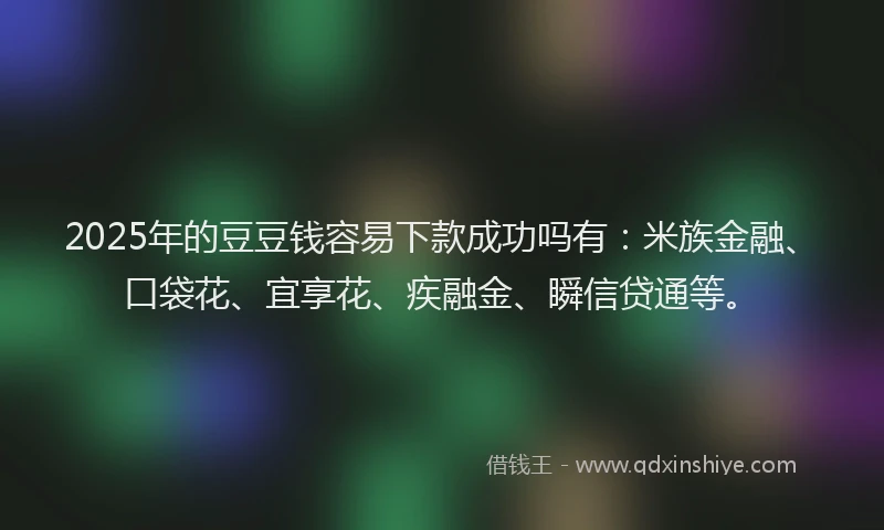 2025年的豆豆钱容易下款成功吗有:米族金融、口袋花、宜享花、疾融金、瞬信贷通等。