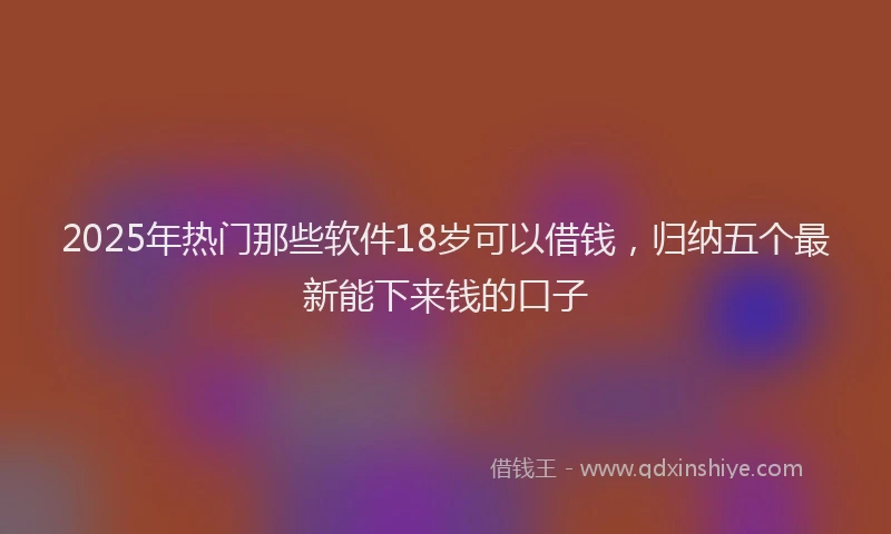 2025年热门那些软件18岁可以借钱，归纳五个最新能下来钱的口子