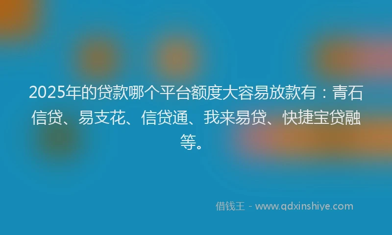 2025年的贷款哪个平台额度大容易放款有:青石信贷、易支花、信贷通、我来易贷、快捷宝贷融等。