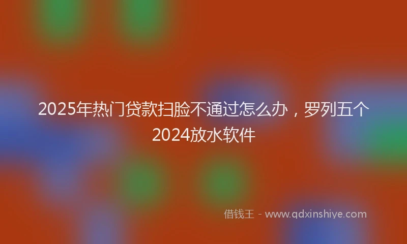 2025年热门贷款扫脸不通过怎么办,罗列五个2024放水软件
