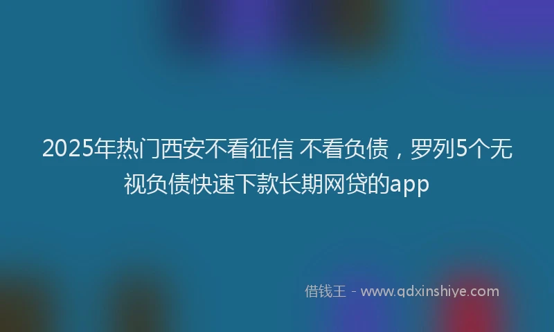 2025年热门西安不看征信 不看负债，罗列5个无视负债快速下款长期网贷的app