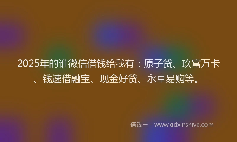 2025年的谁微信借钱给我有：原子贷、玖富万卡、钱速借融宝、现金好贷、永卓易购等。